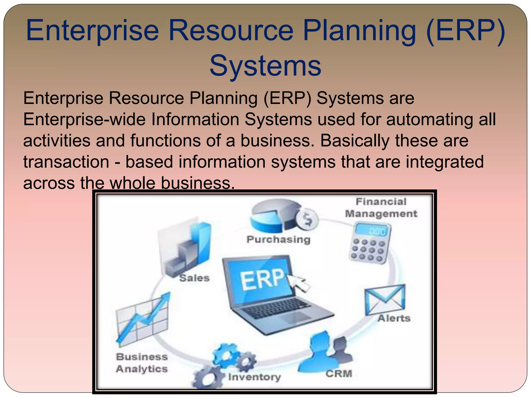 Enterprise Resource Planning (ERP)
Systems
Enterprise Resource Planning (ERP) Systems are
Enterprise-wide Information Systems used for automating all
activities and functions of a business. Basically these are
transaction - based information systems that are integrated
across the whole business.
 
