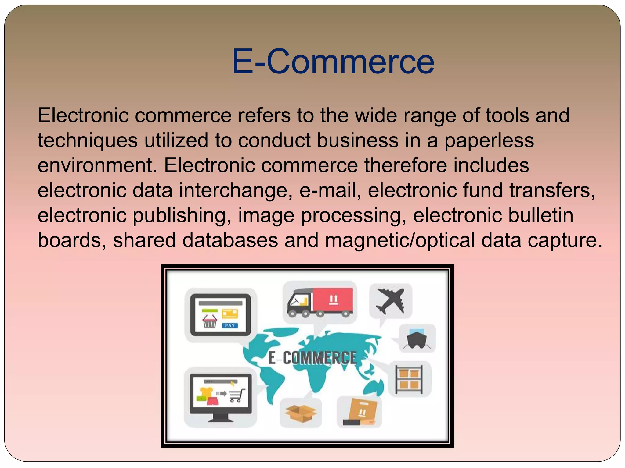 E-Commerce
Electronic commerce refers to the wide range of tools and
techniques utilized to conduct business in a paperless
environment. Electronic commerce therefore includes
electronic data interchange, e-mail, electronic fund transfers,
electronic publishing, image processing, electronic bulletin
boards, shared databases and magnetic/optical data capture.
 