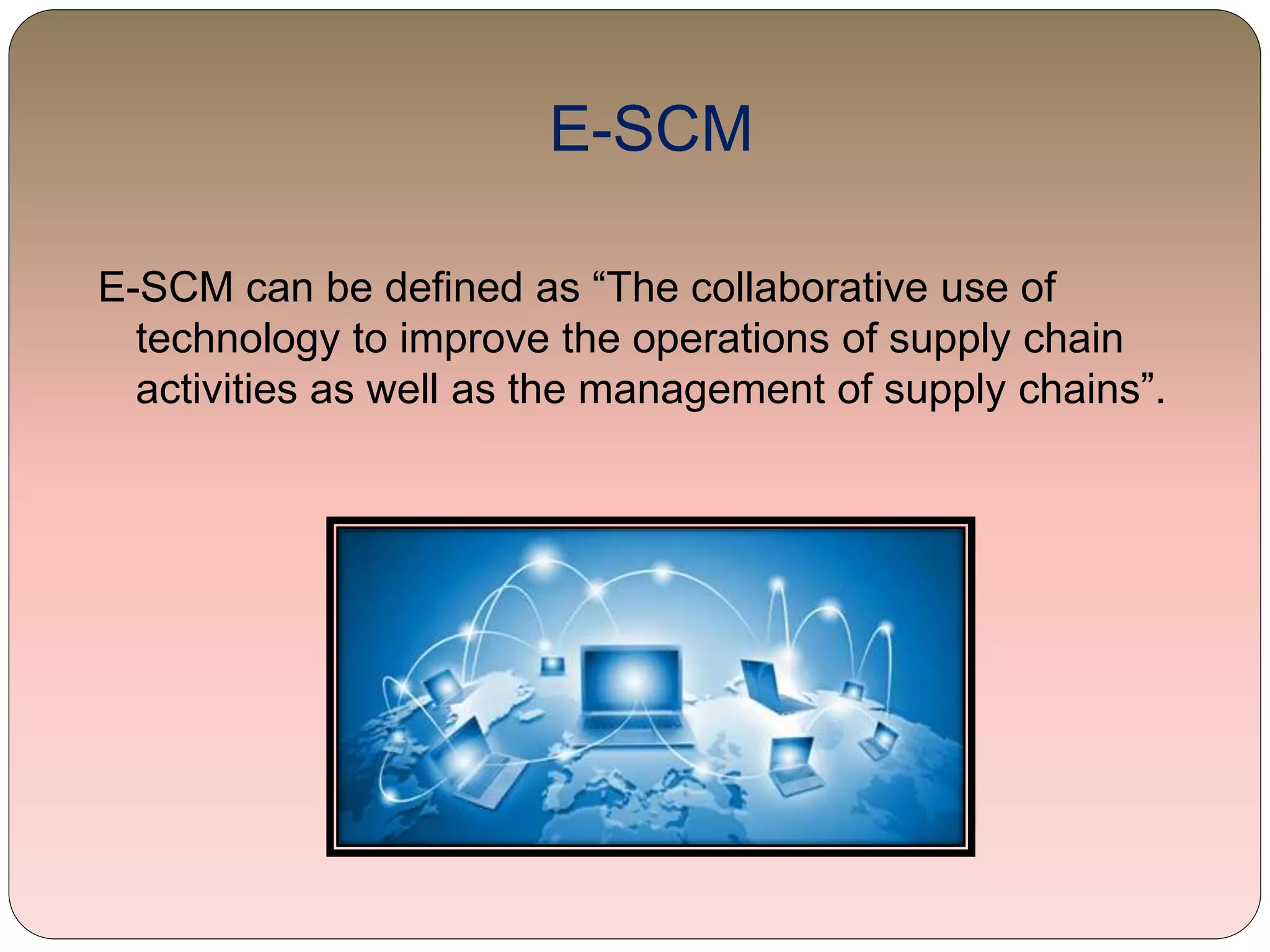 E-SCM
E-SCM can be defined as “The collaborative use of
technology to improve the operations of supply chain
activities as well as the management of supply chains”.
 