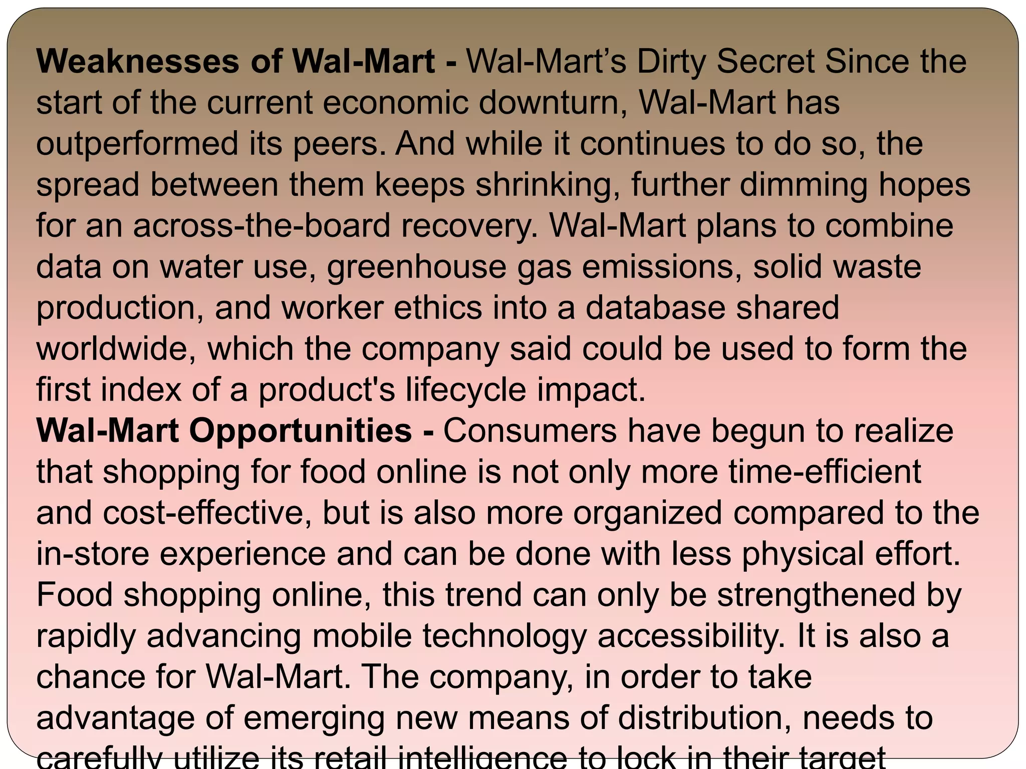 Weaknesses of Wal-Mart - Wal-Mart’s Dirty Secret Since the
start of the current economic downturn, Wal-Mart has
outperformed its peers. And while it continues to do so, the
spread between them keeps shrinking, further dimming hopes
for an across-the-board recovery. Wal-Mart plans to combine
data on water use, greenhouse gas emissions, solid waste
production, and worker ethics into a database shared
worldwide, which the company said could be used to form the
first index of a product's lifecycle impact.
Wal-Mart Opportunities - Consumers have begun to realize
that shopping for food online is not only more time-efficient
and cost-effective, but is also more organized compared to the
in-store experience and can be done with less physical effort.
Food shopping online, this trend can only be strengthened by
rapidly advancing mobile technology accessibility. It is also a
chance for Wal-Mart. The company, in order to take
advantage of emerging new means of distribution, needs to
 