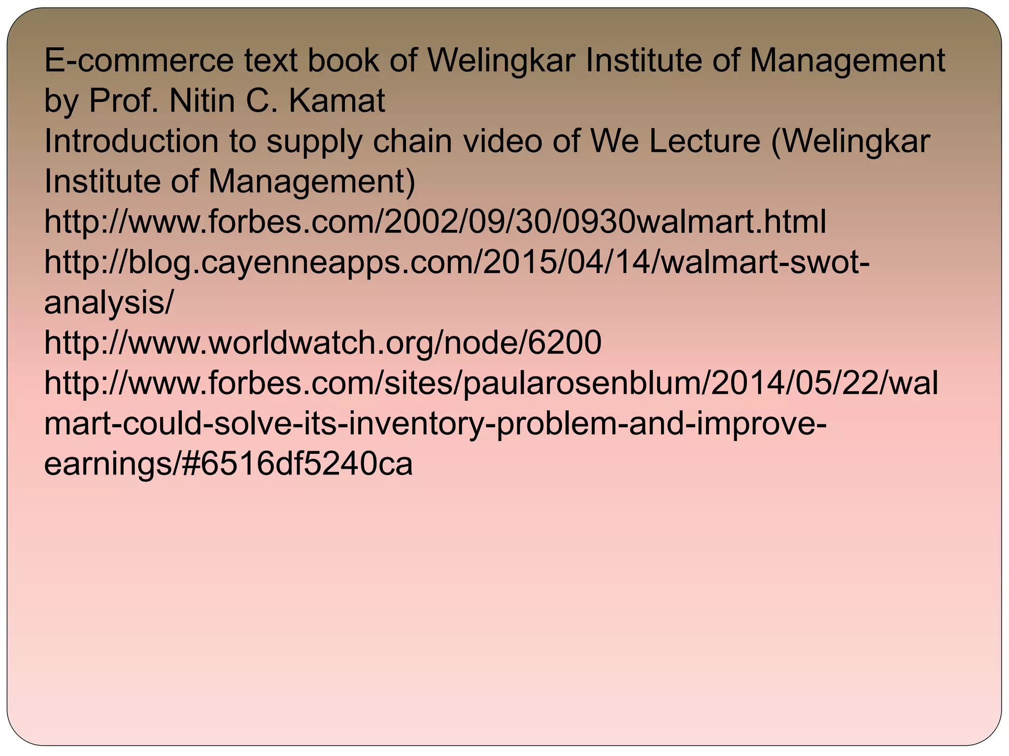E-commerce text book of Welingkar Institute of Management
by Prof. Nitin C. Kamat
Introduction to supply chain video of We Lecture (Welingkar
Institute of Management)
http://www.forbes.com/2002/09/30/0930walmart.html
http://blog.cayenneapps.com/2015/04/14/walmart-swot-
analysis/
http://www.worldwatch.org/node/6200
http://www.forbes.com/sites/paularosenblum/2014/05/22/wal
mart-could-solve-its-inventory-problem-and-improve-
earnings/#6516df5240ca
 