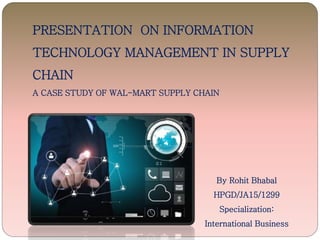 PRESENTATION ON INFORMATION
TECHNOLOGY MANAGEMENT IN SUPPLY
CHAIN
A CASE STUDY OF WAL-MART SUPPLY CHAIN
By Rohit Bhabal
HPGD/JA15/1299
Specialization:
International Business
 