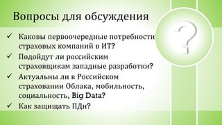 ? Каковы первоочередные потребности
страховых компаний в ИТ?
 Подойдут ли российским
страховщикам западные разработки?
 Актуальны ли в Российском
страховании Облака, мобильность,
социальность, Big Data?
 Как защищать ПДн?
Вопросы для обсуждения
 