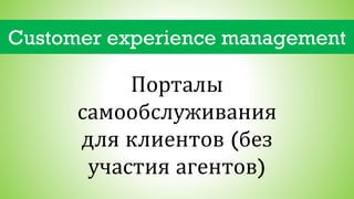Customer experience management
Порталы
самообслуживания
для клиентов (без
участия агентов)
 