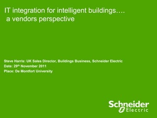 IT integration for intelligent buildings….
 a vendors perspective




Steve Harris: UK Sales Director, Buildings Business, Schneider Electric
Date: 29th November 2011
Place: De Montfort University
 