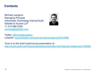Copyright © 2014 Deloitte Development LLC. All rights reserved.
Contacts
6
Michael Juergens
Managing Principal
Information Technology Internal Audit
Deloitte & Touche LLP
+1 213 688 5338
michaelj@deloitte.com
Twitter: @michaeljuergens
LinkedIn: www.linkedin.com/pub/michael-juergens/2/221/988/
Tune in to this brief audio/visual presentation at:
http://event.on24.com/clients/deloitte/portal/index.html?playlist=itia&event=700466
 