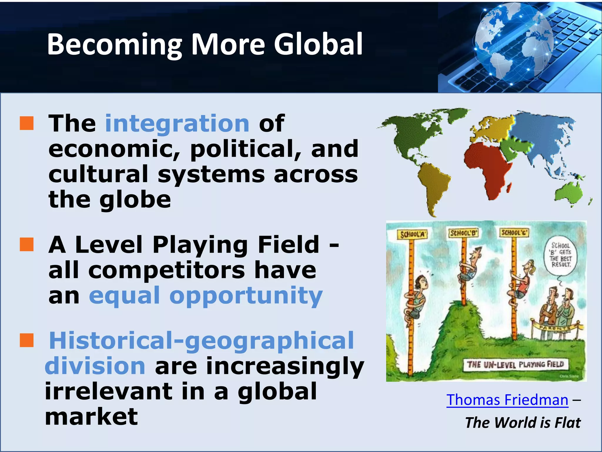 Becoming More Global
 The integration of
economic, political, and
cultural systems across
the globe
 A Level Playing Field -
all competitors have
an equal opportunity
 Historical-geographical
division are increasingly
irrelevant in a global
market
Thomas Friedman –
The World is Flat
 
