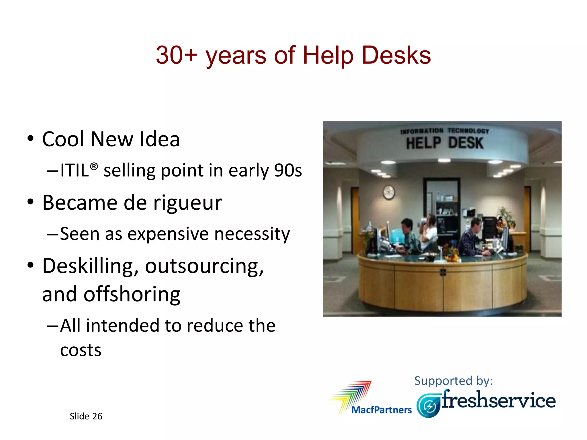 Supported by:
Slide 26
30+ years of Help Desks
• Cool New Idea
–ITIL® selling point in early 90s
• Became de rigueur
–Seen as expensive necessity
• Deskilling, outsourcing,
and offshoring
–All intended to reduce the
costs
 