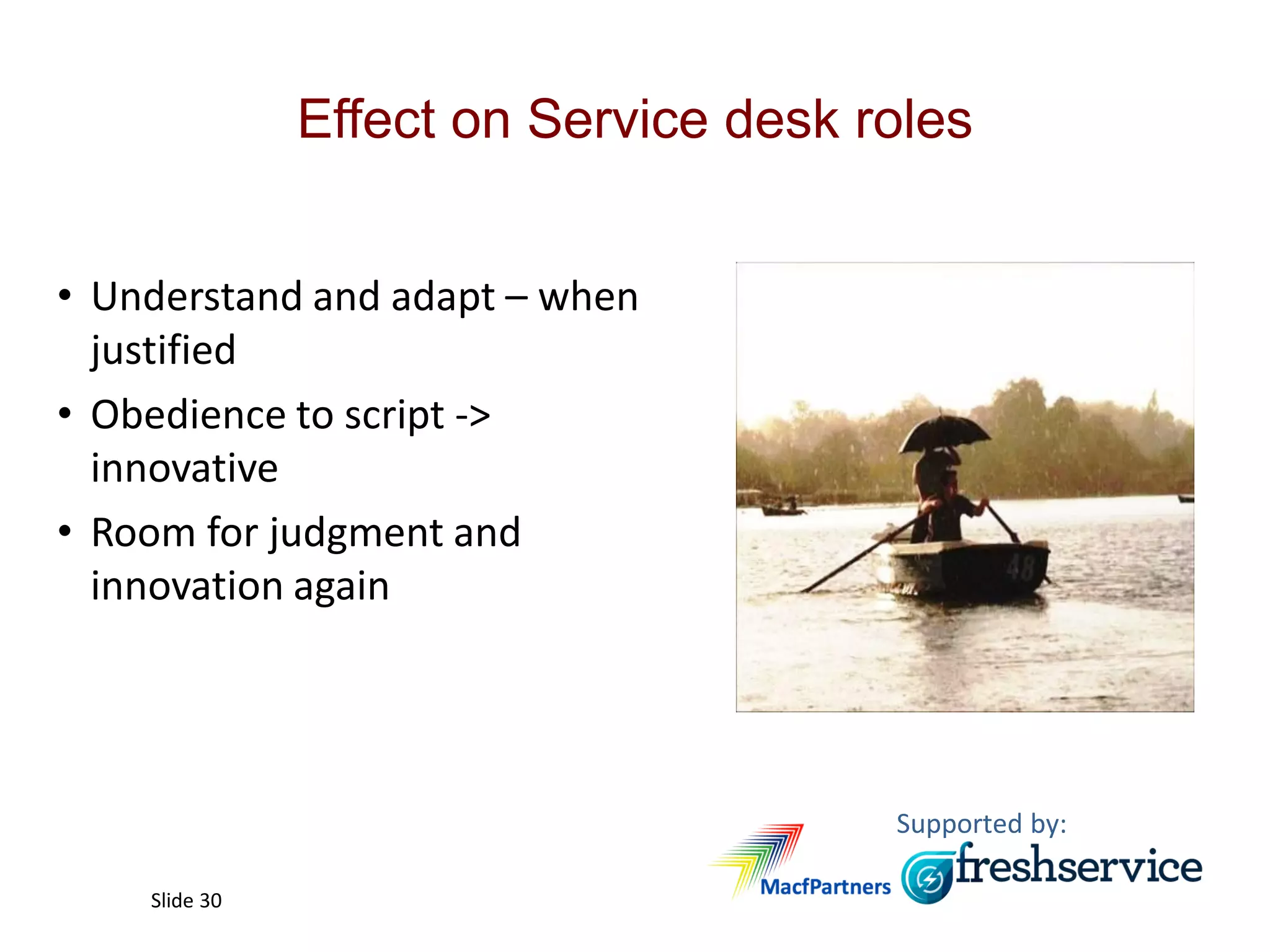 Supported by:
Slide 30
Effect on Service desk roles
• Understand and adapt – when
justified
• Obedience to script ->
innovative
• Room for judgment and
innovation again
 