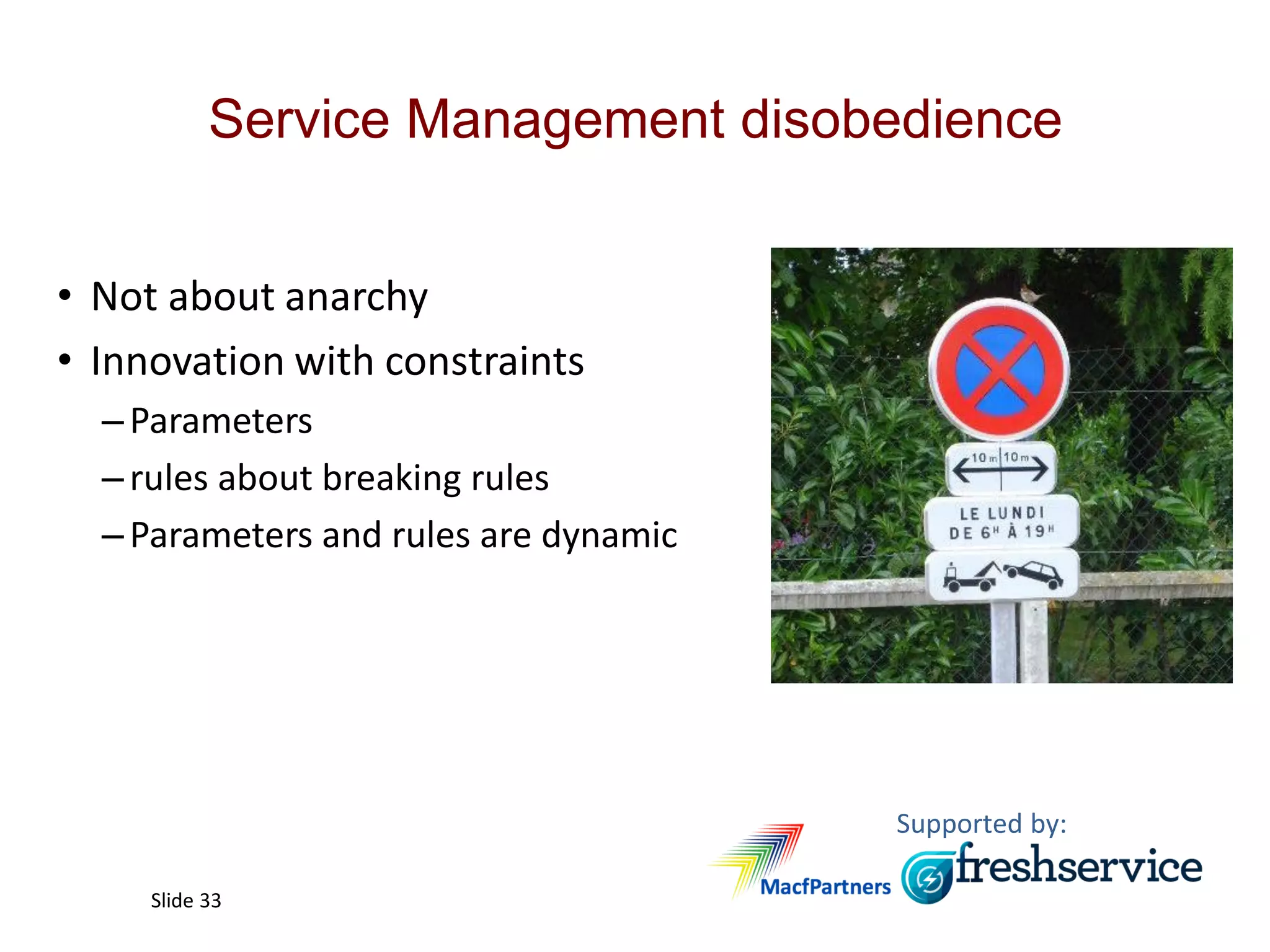 Supported by:
Slide 33
Service Management disobedience
• Not about anarchy
• Innovation with constraints
–Parameters
–rules about breaking rules
–Parameters and rules are dynamic
 