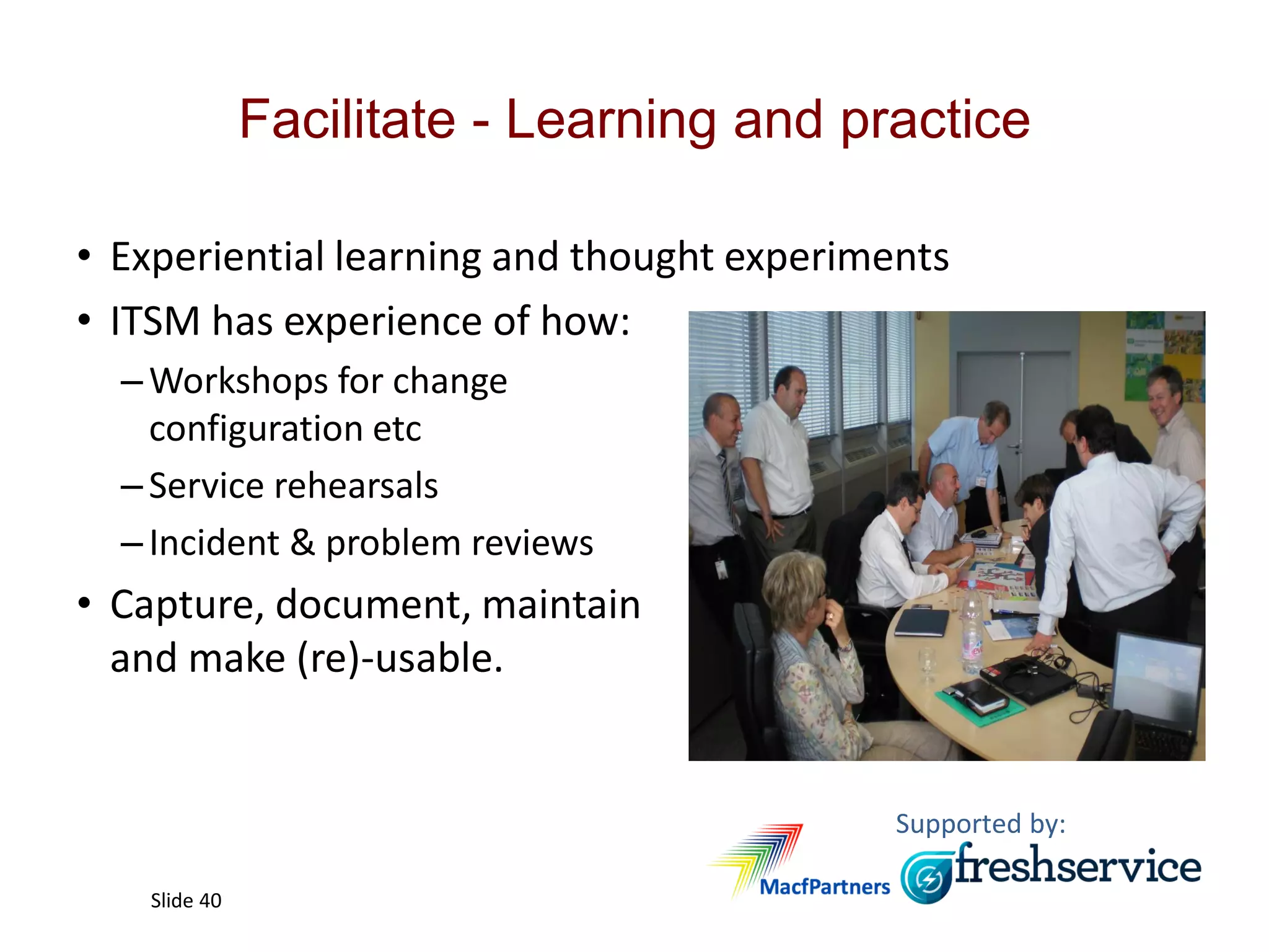 Supported by:
Slide 40
Facilitate - Learning and practice
• Experiential learning and thought experiments
• ITSM has experience of how:
–Workshops for change
configuration etc
–Service rehearsals
–Incident & problem reviews
• Capture, document, maintain
and make (re)-usable.
 