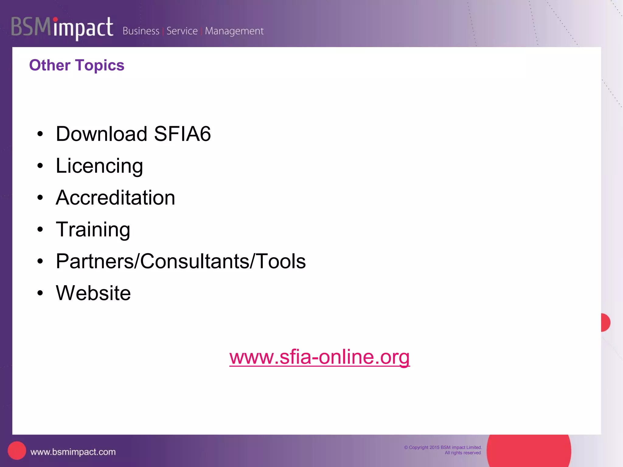 © Copyright 2015 BSM impact Limited.
All rights reserved.
Skills Framework for the Information Age
Free to use*
Descriptions of 97
Professional Skills
Written for/by the
industry
Plain language Easy
to understand
Regularly updated
(V6 – June 2015)
Used Globally
Nearly 200 countries
(several
translations)
* Subject to free usage license conditions – use individually or within your company
5
SFIA Foundation
incorporated to take
SFIA forward
 