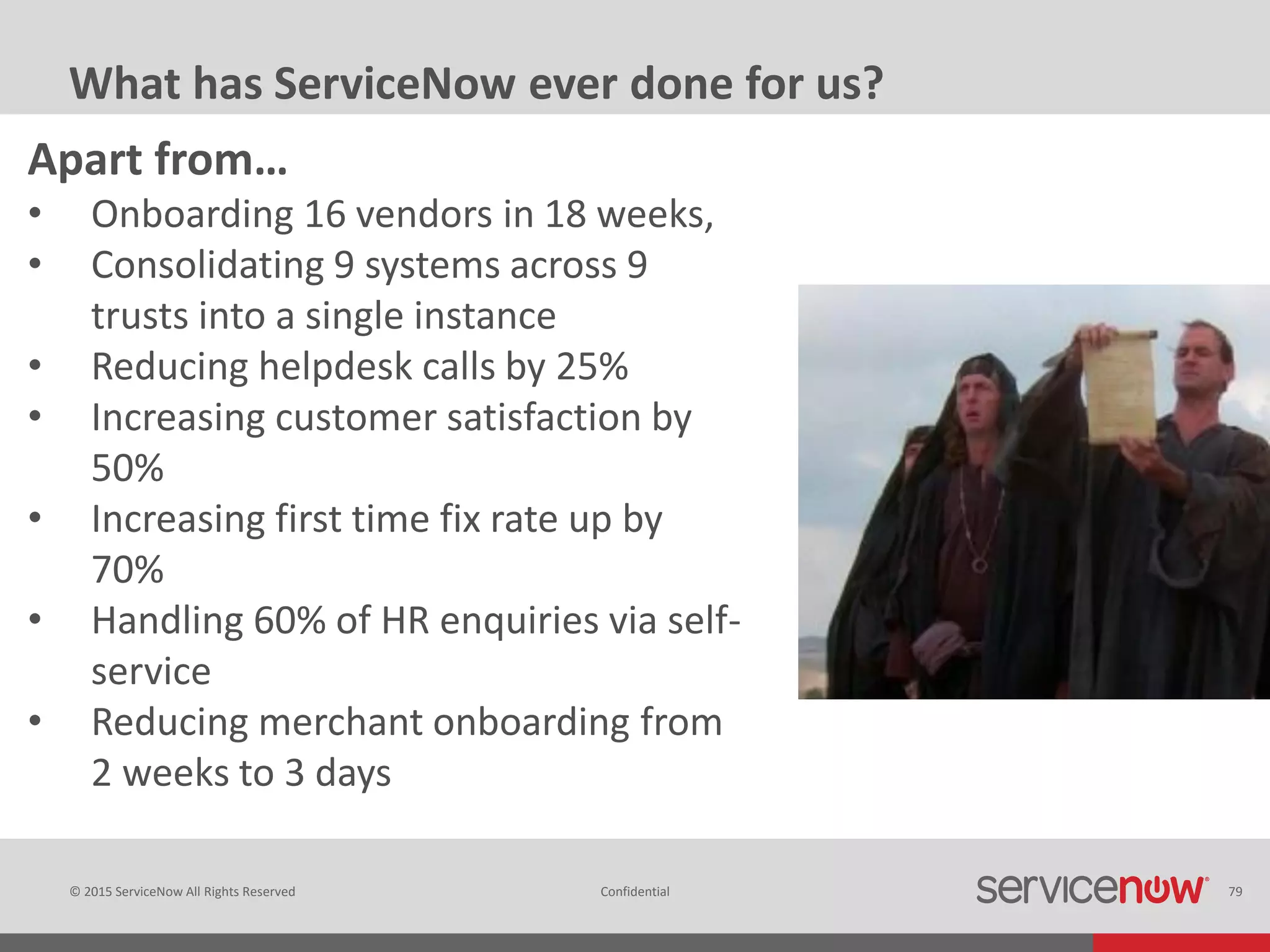 © 2015 ServiceNow All Rights Reserved Confidential 79
What has ServiceNow ever done for us?
Apart from…
• Onboarding 16 vendors in 18 weeks,
• Consolidating 9 systems across 9
trusts into a single instance
• Reducing helpdesk calls by 25%
• Increasing customer satisfaction by
50%
• Increasing first time fix rate up by
70%
• Handling 60% of HR enquiries via self-
service
• Reducing merchant onboarding from
2 weeks to 3 days
 