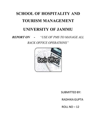 SCHOOL OF HOSPITALITY AND
TOURISM MANAGEMENT
UNIVERSITY OF JAMMU
REPORT ON - “USE OF PMS TO MANAGE ALL
BACK OFFICE OPERATIONS”
SUBMITTED BY:
RADHIKA GUPTA
ROLL NO – 12
 