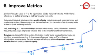 02
03
04
Demonstrating the value of IT to the organization can be tricky without data. An IT intranet
allows you to collect a variety of metrics to justify your costs.
Automated helpdesk tickets provide a wealth of data, including demand, response times, and
productivity savings. Make sure you ask for user feedback on the quality of service using slider
scales for quick and easy analysis.
The popularity of IT intranet content is another critical metric. Views, comments, and most
frequently used pages all provide valuable data on the importance of the IT contribution.
Surveys are also useful in this context. Undertake regular pulse surveys to ensure you are
providing a responsive service. And canvass colleagues’ views on IT priorities and
infrastructure improvements. Periodic surveys will help you achieve improved customer
satisfaction and develop internal loyalty.
01
8. Improve Metrics
 