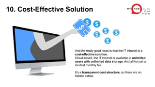 And the really good news is that the IT intranet is a
cost-effective solution.
Cloud-based, the IT intranet is available to unlimited
users with unlimited data storage. And all for just a
modest monthly fee.
It’s a transparent cost structure, so there are no
hidden extras.
10. Cost-Effective Solution
 