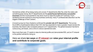 Sometimes written off as being nerdy and uncool, IT departments often fly under the radar until
something goes wrong. But IT departments are the powerhouse behind every successful
business and the Covid pandemic has done much to raise the profile of IT services. From
facilitating remote working to ensuring business continuity, many IT professionals describe it as the
biggest challenge of their careers.
A recent survey by Cisco Systems confirmed the pivotal role of IT departments. The survey
found 88% of participants believe their CIO role has expanded to have a greater impact across the
business. But there’s also increased pressure on IT departments. The global recession has led to
outsourcing, job losses, and a drive to reduce operational costs.
Now more than ever, IT needs to raise its internal profile and demonstrate ROI, and an IT intranet
is the perfect vehicle for doing so.
Here we share ten ways an IT intranet can raise your internal profile
and contribute to corporate goals.
 