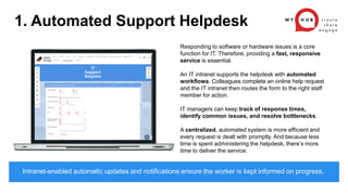1. Automated Support Helpdesk
Responding to software or hardware issues is a core
function for IT. Therefore, providing a fast, responsive
service is essential.
An IT intranet supports the helpdesk with automated
workflows. Colleagues complete an online help request
and the IT intranet then routes the form to the right staff
member for action.
IT managers can keep track of response times,
identify common issues, and resolve bottlenecks.
A centralized, automated system is more efficient and
every request is dealt with promptly. And because less
time is spent administering the helpdesk, there’s more
time to deliver the service.
Intranet-enabled automatic updates and notifications ensure the worker is kept informed on progress.
 