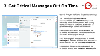 Need to notify the workforce of system availability?
An IT intranet ensures time-critical
announcements get out to the right people.
Previously, these announcements were usually
distributed via an all-staff email. But there’s no
guarantee they get opened, let alone read.
It’s a different story with a notification on the
IT intranet. You can use a variety of channels to
ensure the message gets through.
For a more targeted approach, send an instant
message via the team chat directly to desktops or
mobile devices. You can even add attachments.
Furthermore, conversations are stored on the
IT intranet, making them trackable & searchable.
3. Get Critical Messages Out On Time
 