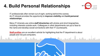 IT professionals often remain out of sight, working behind the scenes.
An IT intranet provides the opportunity to improve visibility and build personal
relationships.
Many IT intranets use online staff directories with photos and short biographies,
including interests outside work. Colleagues in other departments can put a face to
the name and develop social connections with their IT counterparts.
Staff profiles are an excellent vehicle for highlighting that the IT department is about
people and not just computers.
4. Build Personal Relationships
 