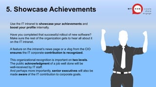 Use the IT intranet to showcase your achievements and
boost your profile internally.
Have you completed that successful rollout of new software?
Make sure the rest of the organization gets to hear all about it
on the IT intranet.
A feature on the intranet’s news page or a vlog from the CIO
ensures the IT corporate contribution is recognized.
This organizational recognition is important on two levels.
The public acknowledgment of a job well done will be
well-received by IT staff.
And perhaps more importantly, senior executives will also be
made aware of the IT contribution to corporate goals.
5. Showcase Achievements
 