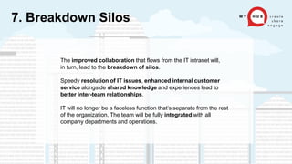 The improved collaboration that flows from the IT intranet will,
in turn, lead to the breakdown of silos.
Speedy resolution of IT issues, enhanced internal customer
service alongside shared knowledge and experiences lead to
better inter-team relationships.
IT will no longer be a faceless function that’s separate from the rest
of the organization. The team will be fully integrated with all
company departments and operations.
7. Breakdown Silos
 
