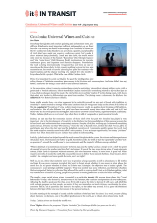 Catalonia: Universal Wines and Cuisine
Catalonia: Universal Wines and Cuisine issue #18 - july/august 2013
If midway through the 20th century painting and architecture were, and
still are, Catalonia’s most important cultural ambassadors, as we head
into the 21st century we should acknowledge that Catalonia is known on
the ﬁve continents today thanks to: an architect, a painter, and a handful
of chefs that have made our country a reference point. Let’s make it
clear: without Barça (football), Gaudí and the chefs, the world would
only know us because of the brands “Barcelona” (the Olympic Games)
and “the Costa Brava” (Dalí Museum Pack), destinations for tourists,
conference goers, and Japanese and Russian shoppers. Nonetheless,
the road to being internationally recognized has not been an easy or
smooth one for these chefs. In this country nothing is given for free, and
success is not the result of careful planning but quite the contrary—the
improvisation and the chance meeting of a valiant few who decide to
forge ahead with a project. This is the case of the Catalan chefs.
First, it is important to point out that in the past the intelligentsia and
ruling classes of Catalonia considered gastronomy to be frivolous and commonplace. And wine didn’t fare any
better, anathema for being a cause of vices and infernal darkness.
At the same time, when it came to cuisine there existed a restricting, hierarchical, almost military code, with a
great deal of French inﬂuence, which stated that Catalan cuisine (and everything related to it) was ﬁne just as
it was, that no changes should be made: the chef at the stove and the “maître d” in the dining room, with doors
that acted as a border to differentiate one area from another. The dining room: a showcase; the kitchen: the
calderes of Pere Botero [furnaces of hell].
Some might wonder how —on what appeared to be unfertile ground for any sort of break with tradition or
creativity— names started to emerge from some kitchens that are recognized today as the crème de la crème of
the res coquinaria? I would say it’s due to three main reasons: youth, no qualms about breaking with tradition,
and audacity. Not all who followed this path have been successful, many have taken risks and lost it all, but
those who did succeed opened the ﬂoodgates and let loose a torrent of innovation, experimentation and beauty.
Today, Catalan chefs are on everyone’s lips when there is talk of vanguards or gastronomical trends.
Indeed, we can say that the economic success of these chefs over the past two decades has played a very
important role in the development of creativity in the kitchen, but the consolidation of this success is more due
to hard work and enthusiasm than to monetary returns. Despite all of this, not long ago I witnessed something
quite curious. It turns out that “Documenta,” from the city of Kassel 2007, invited the chef Ferran Adrià to
participate, and when the chef said yes the delighted executives of Documenta quickly spread the word. And
the most negative remarks came from Adrià’s own country. It was a unique opportunity, but many “puritans”
denied that what Adrià did was art; instead they called it craftsmanship.
Luckily, globalization has helped spread the word around the globe of the graces, the virtues and the experiences
of Catalan chefs. Their names are etched in gold. Anecdotes aside, the truth is that the “gourmets” and the “not-
so-gourmets” around the world come to our restaurants and the majority of them emerge satisﬁed.
“Wine is the fruit of a mysterious encounter between man and the earth,” just as a recipe is for a chef: the point
of contact between the product and the chef’s technique. If one of the two stops loving wine, if man mistreats
nature, if the Earth is squeezed without measure, the wine becomes watery, it turns sour, it goes bad. Wine
requires serenity; it needs the earth, the sun and the moon to follow their natural rhythms. Dear readers, there
couldn’t be a simpler and more gentle formula, am I not right?
Well no, no sir, often what mattered more was to produce a large quantity, to sell in abundance, to ﬁll bottles
and jugs. It was more common to exploit the land, to forget about whether it was sunny or what phase the
moon was in, to ignore whether it rained or if there was a drought: the objective was to make a proﬁt. The
consequence: scant prestige and little exigency. What was needed was some reﬂection, and the kind of action
that accompanied Nature’s cycles and that allowed the earth to express itself. Just as in Catalan cooking, what
was needed was a handful of young people who yearned to make good wines to take the helm and begin.
The results: more varied wines, wines connected to a particular terroir (did anyone know about the Priorat
before this? Today, who doesn’t?), the recovery of old varieties, the cautious incorporation of new techniques.
Allowing the land to speak and the vine, even if it is old, to grow its fruit, to harvest it with care, and all of this
with a single purpose: so that people, no matter if they are Australian or South African, can identify the wine,
converse with it, ask it questions and listen to its replies, or the other way around. It is a game of reﬂections
between the light of the wine and the senses of the person tasting it.
It is the meeting of the strength of youth and the tradition of the land and the vines. In a word, we are talking
about farmers, yes farmers, one of the oldest professions in the world, as is wheat, olive oil and wine itself.
Today, Catalan wines are found the world over.
Pere Tàpias directs the program “Tàpias Variades” for Catalunya Ràdio (20 years on the air).
Photo by Margaret Luppino / Translated from Catalan by Margaret Luppino
Pere Tàpias
seven communities, one language
eurocatalan newsletter
EDITORIAL
 