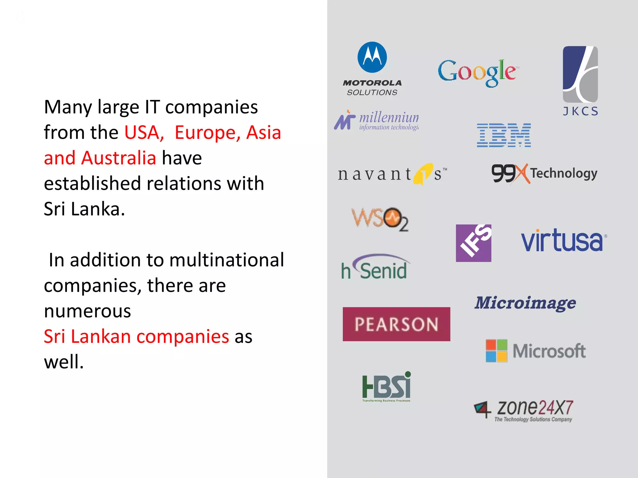 8
Many large IT companies
from the USA, Europe, Asia
and Australia have
established relations with
Sri Lanka.
In addition to multinational
companies, there are
numerous
Sri Lankan companies as
well.
 