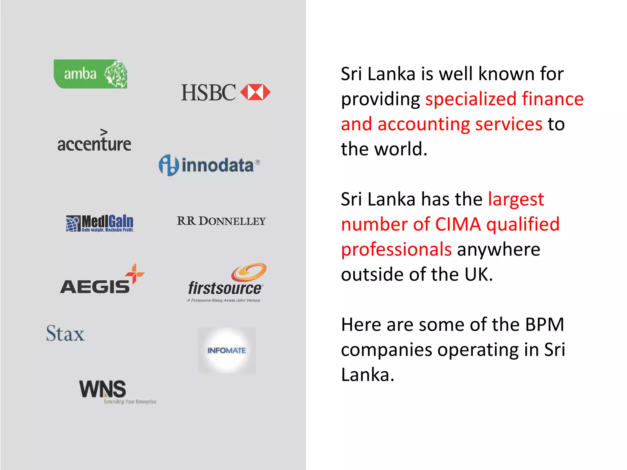 9
Sri Lanka is well known for
providing specialized finance
and accounting services to
the world.
Sri Lanka has the largest
number of CIMA qualified
professionals anywhere
outside of the UK.
Here are some of the BPM
companies operating in Sri
Lanka.
 