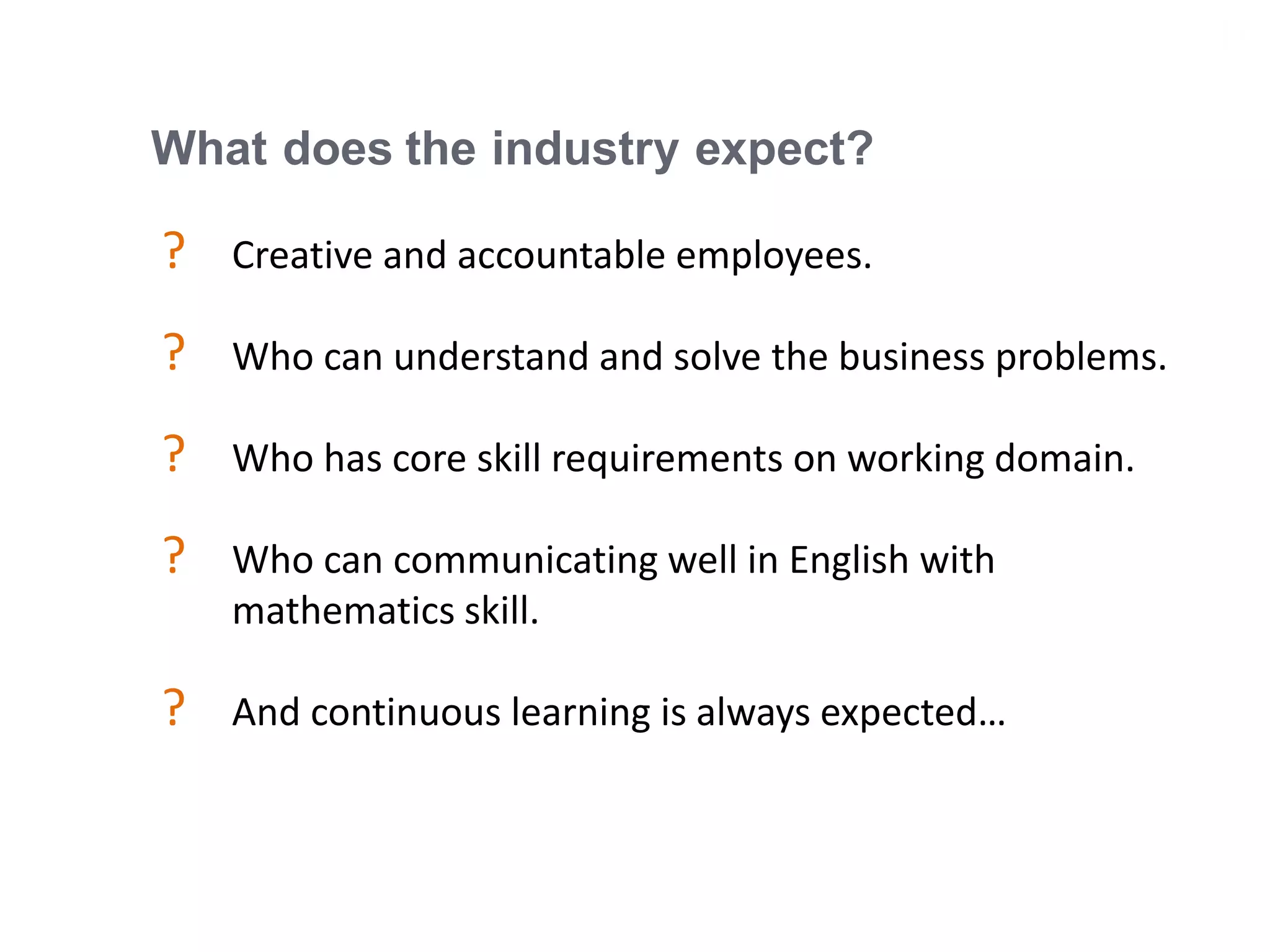 17
What does the industry expect?
? Creative and accountable employees.
? Who can understand and solve the business problems.
? Who has core skill requirements on working domain.
? Who can communicating well in English with
mathematics skill.
? And continuous learning is always expected…
 