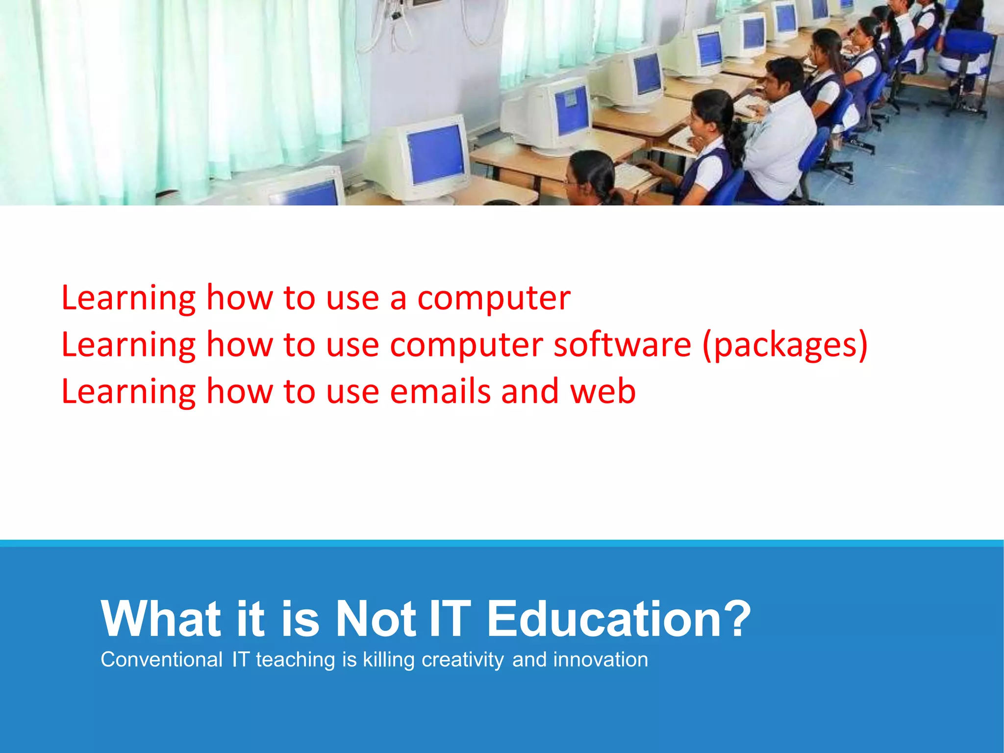 What it is Not IT Education?
Conventional IT teaching is killing creativity and innovation
Learning how to use a computer
Learning how to use computer software (packages)
Learning how to use emails and web
 