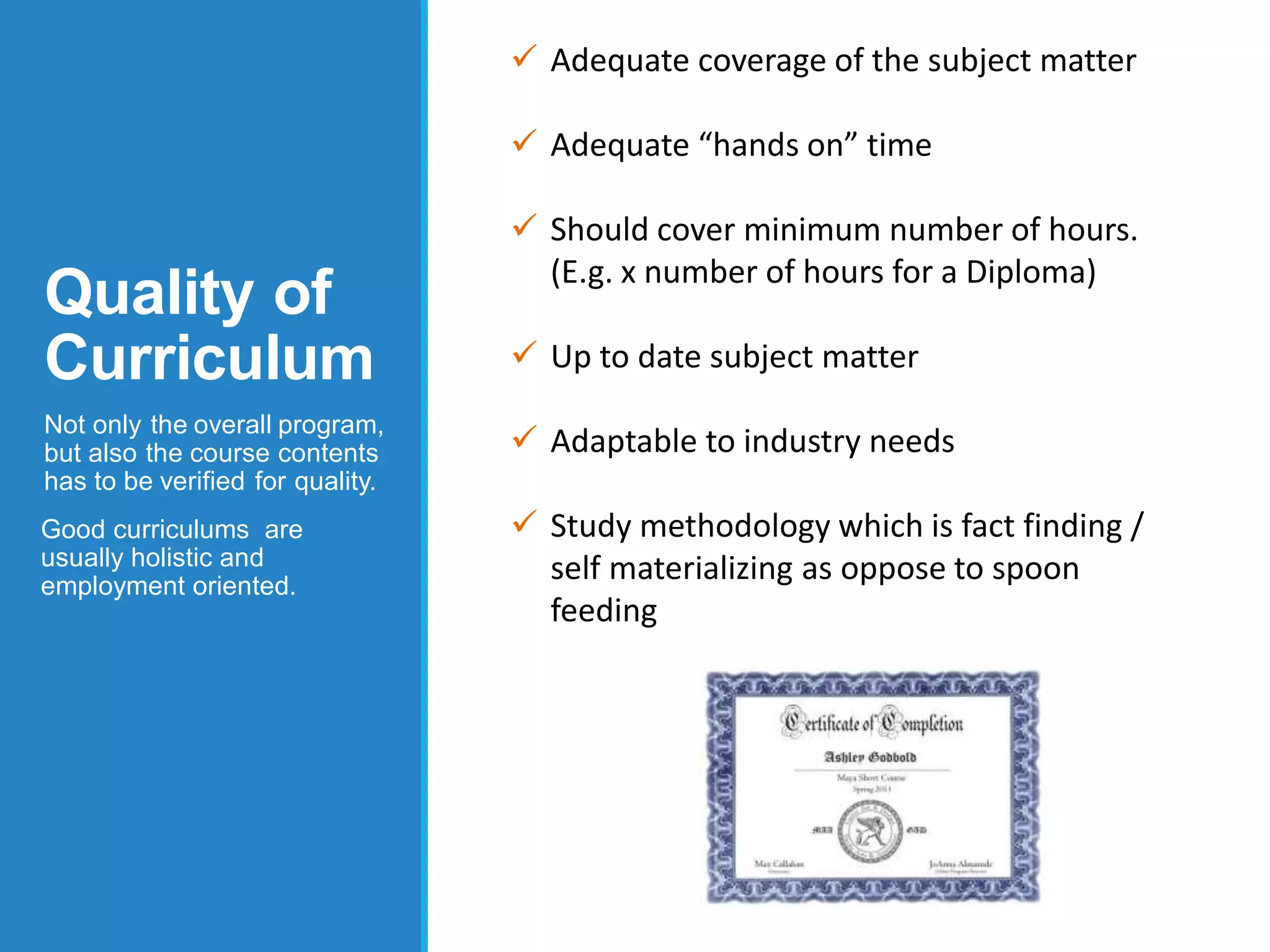 Quality of
Curriculum
Not only the overall program,
but also the course contents
has to be verified for quality.
Good curriculums are
usually holistic and
employment oriented.
 Adequate coverage of the subject matter
 Adequate “hands on” time
 Should cover minimum number of hours.
(E.g. x number of hours for a Diploma)
 Up to date subject matter
 Adaptable to industry needs
 Study methodology which is fact finding /
self materializing as oppose to spoon
feeding
 