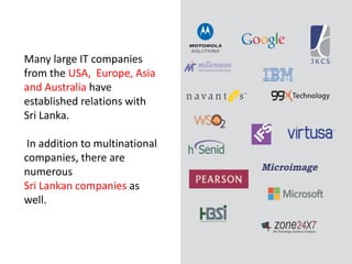 8
Many large IT companies
from the USA, Europe, Asia
and Australia have
established relations with
Sri Lanka.
In addition to multinational
companies, there are
numerous
Sri Lankan companies as
well.
 
