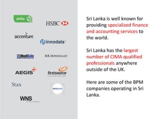 9
Sri Lanka is well known for
providing specialized finance
and accounting services to
the world.
Sri Lanka has the largest
number of CIMA qualified
professionals anywhere
outside of the UK.
Here are some of the BPM
companies operating in Sri
Lanka.
 