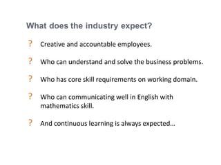 17
What does the industry expect?
? Creative and accountable employees.
? Who can understand and solve the business problems.
? Who has core skill requirements on working domain.
? Who can communicating well in English with
mathematics skill.
? And continuous learning is always expected…
 