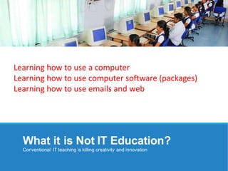 What it is Not IT Education?
Conventional IT teaching is killing creativity and innovation
Learning how to use a computer
Learning how to use computer software (packages)
Learning how to use emails and web
 