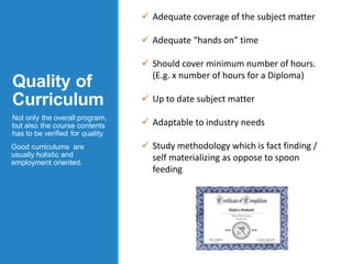 Quality of
Curriculum
Not only the overall program,
but also the course contents
has to be verified for quality.
Good curriculums are
usually holistic and
employment oriented.
 Adequate coverage of the subject matter
 Adequate “hands on” time
 Should cover minimum number of hours.
(E.g. x number of hours for a Diploma)
 Up to date subject matter
 Adaptable to industry needs
 Study methodology which is fact finding /
self materializing as oppose to spoon
feeding
 