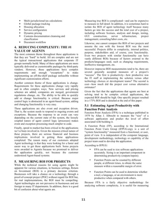     Multi-jurisdictional tax calculations                    Measuring true ROI is complicated—and can be expensive
        Global package tracking                                  to measure in full detail. In addition, it is sometimes hard to
        Housing allocation                                       isolate the ROI of agent technology itself because many
        Service configuration                                    factors go into the success and the total cost of a project,
        Dynamic pricing                                          including software licenses, analysis and design, testing,
        Customs documentation cleansing and                      GUI      construction,     server    infrastructure,    project
         classification                                           management, consulting/labor costs, etc.
        Document workflow                                        Likewise, one cannot compare the ROI of two projects and
4. REDUCING COMPLEXITY: THE #1                                    assume the one with the lowest ROI was the most
                                                                  successful. Projects differ in complexity, internal politics,
VALUE OF AGENTS                                                   purpose, stakeholders and, of course, core functionality.
The most common theme throughout these applications is
                                                                  Even two projects with similar functionality can have
that they are “hard” to build. All are complex and are not
                                                                  vastly different ROIs because of factors external to the
the typical transactional applications that corporate IT
                                                                  products/languages used, such as changing requirements,
groups normally build. Many of these applications are more        ineffective management, etc.
typically delivered as customizable packages by third-party
vendors. However, these applications have complex                 However imprecise ROI measurements tend to be, there are
requirements and enough “exceptions” to make                      several generally accepted measures of a project’s
implementing an off-the-shelf package unfeasible without          “success”. The first is productivity—how productive was
significant customization efforts.                                the IT staff at implementing the solution versus other
                                                                  technology choices or development teams? The second is
Another common theme of these applications is change.
                                                                  cost—how much did the project cost versus alternative
Requirements for these applications change very rapidly           estimates?
and in often complex ways. New services and pricing
schemes are added, companies are merged, government               Given the fact that the applications that agents are best at
regulations change, etc. The ability to be able to quickly        solving tend to be complex critical applications, the
add or change functionality is critical. Because major            expected ROI should be high. One specific project resulted
control logic is abstracted in an agent-based system, adding      in a 173% ROI and is detailed at the end of this paper.
and changing functionality is very easy.
                                                                  5.1 Estimating Agent Productivity with
These applications are also event and exception driven.           Function Point Analysis
That is, the system needs to respond to ongoing events and        Function Point Analysis (FPA) is a technique published in
exceptions. Because the response to an event can vary             1979 by Allan J. Albrecht to measure the “size” of a
depending on the current state of the system, the loosely         software application and predict the level of effort
coupled nature of agent control logic (processes) makes           associated with building it.
event and exception processing much simpler to code.
                                                                  A Function Point (FP), according to the International
Finally, speed to market has been critical in the applications    Function Point Users Group (IFPUG.org), is a unit of
we’ve been involved in. Given the mission critical nature of      “system functionality” measured from a functional, or user,
these projects, there are serious financial and business          point of view. It is independent of the computer language,
implications involved in getting these applications               development methodology, technology or capability of the
completed. The reason many of our customers adopted               project team used to develop the application.
Agent technology is that they were looking for a faster and
easier way to get these applications built. Some projects         According to IFPUG:
were awarded to Agentis because we promised to deliver                •    FPA can be used to size software applications
the application quickly, not because the customer                          accurately. Sizing is an important component in
understood Agent-based systems.                                            determining productivity (outputs/inputs).
                                                                      •    Function Points can be counted by different
5. MEASURING ROI FOR PROJECTS                                              people, at different times, to obtain the same
While the technical reasons for using agents might be                      measure within a reasonable margin of error.
apparent for various situations, in business settings, Return
on Investment (ROI) is a primary decision criterion.                  •    Function Points can be used to determine whether
Businesses will take a chance on a technology through a                    a tool, a language, or an environment is more
proof-of-concept project (POC) without regard for ROI but,                 productive when compared with others.
for real implementations, the ROI must be compelling.
Agent technologies are not pervasive in businesses and are        Because FPA is a fairly objective methodology for
foreign to many IT departments. In addition, there is a good      analyzing software complexity, it is useful for measuring
bit of confusion about what agents are.


                                                                 11
 