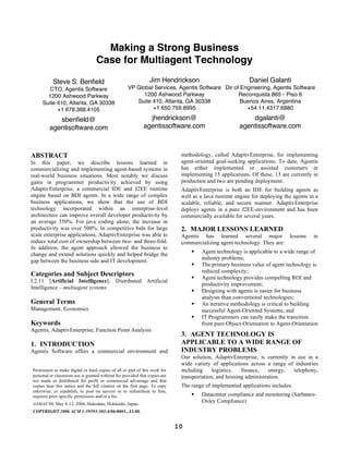 Making a Strong Business
                                  Case for Multiagent Technology

          Steve S. Benfield                                    Jim Hendrickson                            Daniel Galanti
        CTO, Agentis Software                      VP Global Services, Agentis Software Dir of Engineering, Agentis Software
       1200 Ashwood Parkway                              1200 Ashwood Parkway                 Reconquista 865 - Piso 6
     Suite 410, Atlanta, GA 30338                     Suite 410, Atlanta, GA 30338             Buenos Aires, Argentina
           +1 678.368.4105                                  +1 650.759.8995                      +54.11.4317.6880

            sbenfield@                                        jhendrickson@                               dgalanti@
         agentisoftware.com                                 agentissoftware.com                       agentissoftware.com



ABSTRACT                                                                     methodology, called AdaptivEnterprise, for implementing
In this paper, we describe lessons learned in                                agent-oriented goal-seeking applications. To date, Agentis
commercializing and implementing agent-based systems in                      has either implemented or assisted customers in
real-world business situations. Most notably we discuss                      implementing 15 applications. Of these, 13 are currently in
gains in programmer productivity achieved by using                           production and two are pending deployment.
AdaptivEnterprise, a commercial IDE and J2EE runtime                         AdaptivEnterprise is both an IDE for building agents as
engine based on BDI agents. In a wide range of complex                       well as a Java runtime engine for deploying the agents in a
business applications, we show that the use of BDI                           scalable, reliable, and secure manner. AdaptivEnterprise
technology incorporated within an enterprise-level                           deploys agents in a pure J2EE-environment and has been
architecture can improve overall developer productivity by                   commercially available for several years.
an average 350%. For java coding alone, the increase in
productivity was over 500%. In competitive bids for large                    2. MAJOR LESSONS LEARNED
scale enterprise applications, AdaptivEnterprise was able to                 Agentis has learned several major lessons                in
reduce total cost of ownership between two- and three-fold.                  commercializing agent technology. They are:
In addition, the agent approach allowed the business to
change and extend solutions quickly and helped bridge the                           Agent technology is applicable to a wide range of
                                                                                     industry problems;
gap between the business side and IT development.
                                                                                    The primary business value of agent technology is
                                                                                     reduced complexity;
Categories and Subject Descriptors                                                  Agent technology provides compelling ROI and
I.2.11 [Artificial Intelligence]: Distributed Artificial
                                                                                     productivity improvement;
Intelligence – multiagent systems.
                                                                                    Designing with agents is easier for business
                                                                                     analysts than conventional technologies;
General Terms                                                                       An iterative methodology is critical to building
Management, Economics                                                                successful Agent-Oriented Systems; and
                                                                                    IT Programmers can easily make the transition
Keywords                                                                             from pure Object-Orientation to Agent-Orientation
Agentis, AdaptivEnterprise, Function Point Analysis
                                                                             3. AGENT TECHNOLOGY IS
1. INTRODUCTION                                                              APPLICABLE TO A WIDE RANGE OF
Agentis Software offers a commercial environment and                         INDUSTRY PROBLEMS
                                                                             Our solution, AdaptivEnterprise, is currently in use in a
                                                                             wide variety of applications across a range of industries
Permission to make digital or hard copies of all or part of this work for    including     logistics,  finance,    energy,   telephony,
personal or classroom use is granted without fee provided that copies are    transportation, and housing administration.
not made or distributed for profit or commercial advantage and that
copies bear this notice and the full citation on the first page. To copy     The range of implemented applications includes:
otherwise, or republish, to post on servers or to redistribute to lists,
requires prior specific permission and/or a fee.                                    Datacenter compliance and monitoring (Sarbanes-
AAMAS’06, May 8-12, 2006, Hakodate, Hokkaido, Japan.
                                                                                     Oxley Compliance)
COPYRIGHT 2006 ACM 1-59593-303-4/06/0005...$5.00.


                                                                            10
 