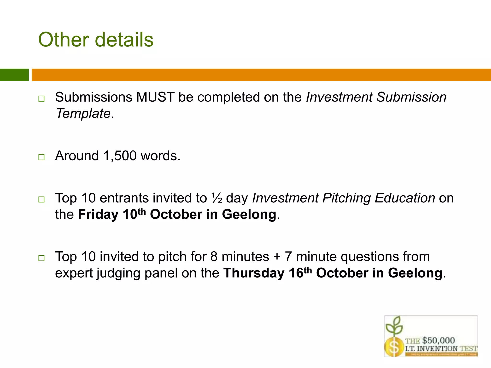 Other details 
 Submissions MUST be completed on the Investment Submission 
Template. 
 Around 1,500 words. 
 Top 10 entrants invited to ½ day Investment Pitching Education on 
the Friday 10th October in Geelong. 
 Top 10 invited to pitch for 8 minutes + 7 minute questions from 
expert judging panel on the Thursday 16th October in Geelong. 
 