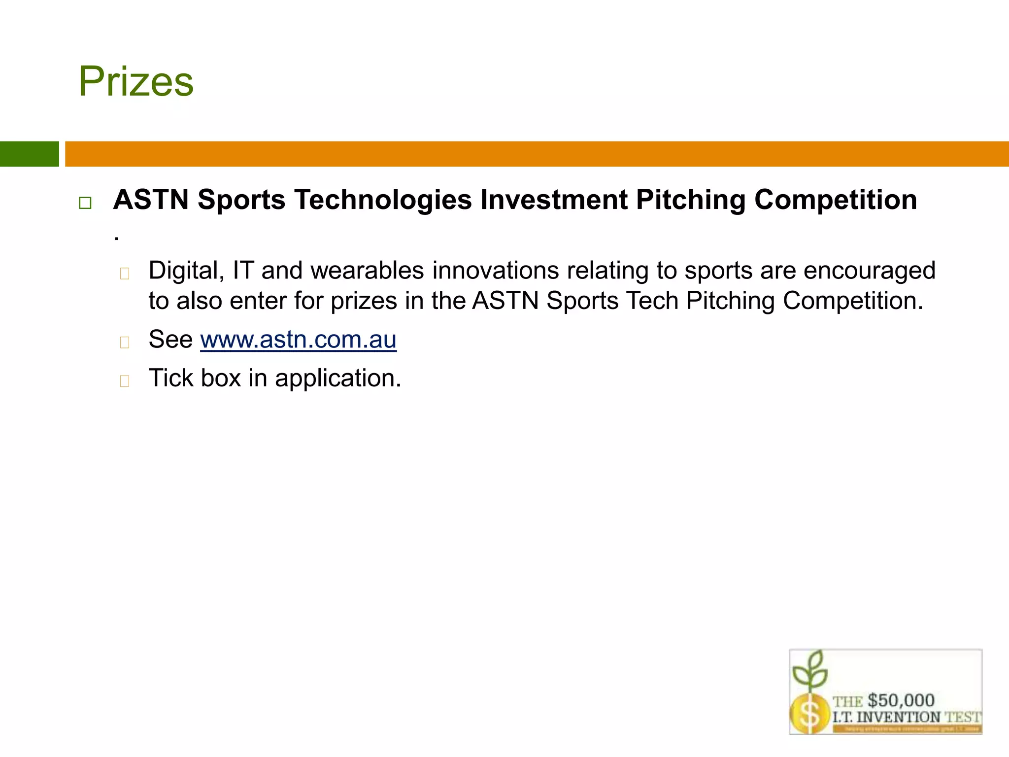 Prizes 
 ASTN Sports Technologies Investment Pitching Competition 
. 
 Digital, IT and wearables innovations relating to sports are encouraged 
to also enter for prizes in the ASTN Sports Tech Pitching Competition. 
 See www.astn.com.au 
 Tick box in application. 
 