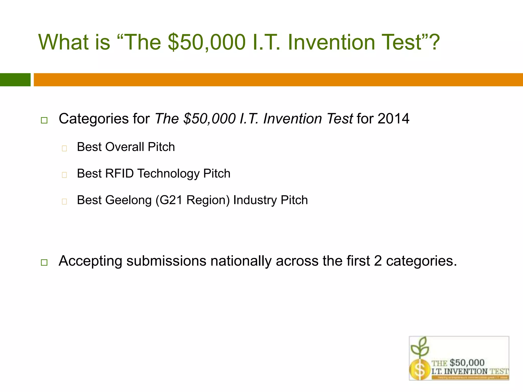 What is “The $50,000 I.T. Invention Test”? 
 Categories for The $50,000 I.T. Invention Test for 2014 
 Best Overall Pitch 
 Best RFID Technology Pitch 
 Best Geelong (G21 Region) Industry Pitch 
 Accepting submissions nationally across the first 2 categories. 
 