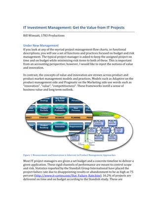 IT	
  Investment	
  Management:	
  Get	
  the	
  Value	
  from	
  IT	
  Projects	
  
                                                                                                                                        	
  
Bill	
  Wimsatt,	
  1783	
  Productions	
  
	
  

Under	
  New	
  Management	
  
If	
  you	
  look	
  at	
  any	
  of	
  the	
  myriad	
  project	
  management	
  flow	
  charts,	
  or	
  functional	
  
descriptions,	
  you	
  will	
  see	
  a	
  set	
  of	
  functions	
  and	
  practices	
  focused	
  on	
  budget	
  and	
  risk	
  
management.	
  The	
  typical	
  project	
  manager	
  is	
  asked	
  to	
  keep	
  the	
  assigned	
  project	
  on	
  
time	
  and	
  on	
  budget	
  while	
  minimizing	
  risk	
  items	
  to	
  both	
  of	
  these.	
  This	
  is	
  important	
  
from	
  an	
  accounting	
  perspective;	
  however,	
  I	
  would	
  like	
  to	
  inject	
  the	
  notions	
  of	
  value	
  
and	
  innovation.	
  	
  
	
  
In	
  contrast,	
  the	
  concepts	
  of	
  value	
  and	
  innovation	
  are	
  strewn	
  across	
  product	
  and	
  
product	
  market	
  management	
  models	
  and	
  practices.	
  Models	
  such	
  as	
  Adaptive	
  on	
  the	
  
product	
  management	
  side	
  and	
  Pragmatic	
  on	
  the	
  Marketing	
  side	
  use	
  words	
  such	
  as	
  
“innovation”,	
  “value”,	
  “competitiveness”.	
  These	
  frameworks	
  instill	
  a	
  sense	
  of	
  
business	
  value	
  and	
  long	
  term	
  outlook.	
  	
  
	
  




                                                                                                                                        	
  
Figure	
  1	
  Measurement	
  and	
  Innovation	
  is	
  Inherent	
  in	
  Product	
  Management	
  Approaches	
  

Most	
  IT	
  project	
  managers	
  are	
  given	
  a	
  set	
  budget	
  and	
  a	
  concrete	
  timeline	
  to	
  deliver	
  a	
  
given	
  application.	
  These	
  rigid	
  channels	
  of	
  performance	
  are	
  meant	
  to	
  control	
  scope	
  
and	
  risk.	
  Statistics	
  reported	
  by	
  the	
  Standish	
  Group	
  International	
  have	
  placed	
  the	
  
project	
  failure	
  rate	
  due	
  to	
  disappointing	
  results	
  or	
  abandonment	
  to	
  be	
  as	
  high	
  as	
  75	
  
percent	
  (http://www.it-­‐cortex.com/Stat_Failure_Rate.htm).	
  16.2%	
  of	
  projects	
  are	
  
delivered	
  on	
  time	
  and	
  on	
  budget	
  according	
  to	
  the	
  Standish	
  study.	
  These	
  are	
  
 