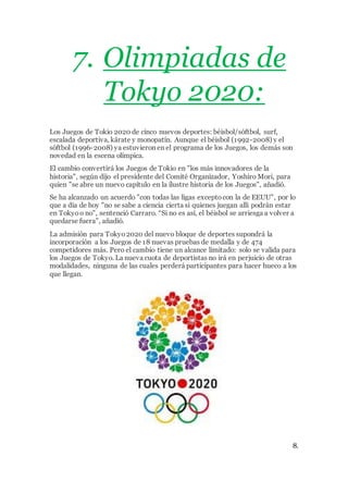 7. Olimpiadas de
Tokyo 2020:
Los Juegos de Tokio 2020 de cinco nuevos deportes: béisbol/sóftbol, surf,
escalada deportiva, kárate y monopatín. Aunque el béisbol (1992-2008) y el
sóftbol (1996-2008) ya estuvieron en el programa de los Juegos, los demás son
novedad en la escena olímpica.
El cambio convertirá los Juegos de Tokio en "los más innovadores de la
historia", según dijo el presidente del Comité Organizador, Yoshiro Mori, para
quien "se abre un nuevo capítulo en la ilustre historia de los Juegos", añadió.
Se ha alcanzado un acuerdo "con todas las ligas exceptocon la de EEUU", por lo
que a día de hoy "no se sabe a ciencia cierta si quienes juegan allí podrán estar
en Tokyoo no", sentenció Carraro. “Si no es así, el béisbol se arriesga a volver a
quedarse fuera”, añadió.
La admisión para Tokyo2020 del nuevo bloque de deportes supondrá la
incorporación a los Juegos de 18 nuevas pruebas de medalla y de 474
competidores más. Pero el cambio tiene un alcance limitado: solo se valida para
los Juegos de Tokyo. La nueva cuota de deportistas no irá en perjuicio de otras
modalidades, ninguna de las cuales perderá participantes para hacer hueco a los
que llegan.
8.
 