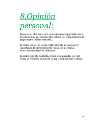 8.Opinión
personal:
Creo que las olimpiadasson un evento muy importanteparala
humanidad, ya quefomentanlos valores del compañerismo, el
juegolimpio, valores humanos…
Tambienes un granevento multiculturalyun evento muy
importandedeentretenimientoya que son 2 semanas
televisandolos deportes olimpicos.
Tambienfomenta muchola economia de la ciudad y el pais
donde se celebra la olimpiada ya quevienen muchosvisitants.
9.
 
