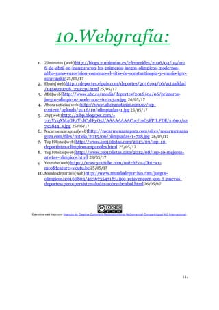 10.Webgrafía:
1. 20minutos (web)http://blogs.20minutos.es/efemerides/2016/04/05/un-
6-de-abril-se-inauguraron-los-primeros-juegos-olimpicos-modernos-
abba-gano-eurovision-comenzo-el-sitio-de-constantinopla-y-murio-igor-
stravinski/ 25/05/17
2. Elpais(web)http://deportes.elpais.com/deportes/2016/04/06/actualidad
/1459929798_239239.html 25/05/17
3. ABC(web)http://www.abc.es/media/deportes/2016/04/06/primeros-
juegos-olimpicos-modernos--620x349.jpg 26/05/17
4. Ahora noticias(web)http://www.ahoranoticias.com.uy/wp-
content/uploads/2016/10/olimpiadas-1.jpg 25/05/17
5. 2bp(web)http://2.bp.blogspot.com/-
733VyqXM4GE/VrJCpIFyQ5I/AAAAAAAAC0c/caC5FPILFDE/s1600/12
792844_s.jpg 25/05/17
6. Nscarmenzaragoza(web)http://nscarmenzaragoza.com/sites/nscarmenzara
goza.com/files/noticia/2015/06/olimpiadas-1-728.jpg 26/05/17
7. Top10listas(web)http://www.top10listas.com/2013/09/top-10-
deportistas-olimpicos-espanoles.html 25/05/17
8. Top10listas(web)http://www.top10listas.com/2012/08/top-10-mejores-
atletas-olimpicos.html 28/05/17
9. Youtube(web)https://www.youtube.com/watch?v=4Dbtrw1-
mt0&feature=youtu.be 25/05/17
10.Mundo deportivo(web)http://www.mundodeportivo.com/juegos-
olimpicos/20160803/403673543183/jjoo-rejuvenecen-con-5-nuevos-
deportes-pero-persisten-dudas-sobre-beisbol.html 26/05/17
Este obra está bajo una licencia de Creative Commons Reconocimiento-NoComercial-CompartirIgual 4.0 Internacional.
11.
 
