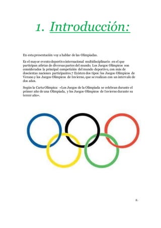 1. Introducción:
En esta presentación voy a hablar de las Olimpiadas.
Es el mayor eventodeportivointernacional multidisciplinario en el que
participan atletas de diversas partes del mundo. Los Juegos Olímpicos son
considerados la principal competición del mundo deportivo, con más de
doscientas naciones participantes.7 Existen dos tipos: los Juegos Olímpicos de
Verano y los Juegos Olímpicos de Invierno, que se realizan con un intervalo de
dos años.
Según la Carta Olímpica: «Los Juegos de la Olimpiada se celebran durante el
primer año de una Olimpiada, y los Juegos Olímpicos de Inviernodurante su
tercer año».
2.
 