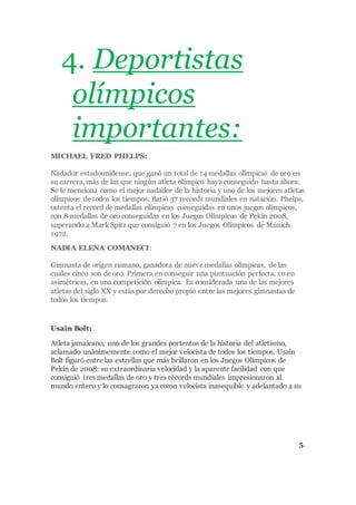 4. Deportistas
olímpicos
importantes:
MICHAEL FRED PHELPS:
Nadador estadounidense, que ganó un total de 14 medallas olímpicas de oro en
su carrera, más de las que ningún atleta olímpico haya conseguido hasta ahora.
Se le menciona como el mejor nadador de la historia y uno de los mejores atletas
olímpicos de todos los tiempos. Batió 37 records mundiales en natación. Phelps,
ostenta el record de medallas olímpicas conseguidas en unos juegos olímpicos,
con 8 medallas de oro conseguidas en los Juegos Olímpicos de Pekín 2008,
superando a Mark Spitz que consiguió 7 en los Juegos Olímpicos de Múnich
1972.
NADIA ELENA COMANECI:
Gimnasta de origen rumano, ganadora de nueve medallas olímpicas, de las
cuales cinco son de oro. Primera en conseguir una puntuación perfecta, 10 en
asimétricas, en una competición olímpica. Es considerada una de las mejores
atletas del siglo XX y estás por derecho propio entre las mejores gimnastas de
todos los tiempos.
Usain Bolt:
Atleta jamaicano, uno de los grandes portentos de la historia del atletismo,
aclamado unánimemente como el mejor velocista de todos los tiempos. Usain
Bolt figuró entre las estrellas que más brillaron en los Juegos Olímpicos de
Pekín de 2008: su extraordinaria velocidad y la aparente facilidad con que
consiguió tres medallas de oro y tres récords mundiales impresionaron al
mundo entero y lo consagraron ya como velocista inasequible y adelantado a su
5.
 