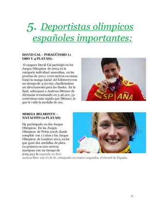5. Deportistas olímpicos
españoles importantes:
DAVID CAL - PIRAGÜISMO (1
ORO Y 4 PLATAS):
O cangues David Cal participó en los
Juegos Olímpicos de 2004 en la
categoría individual masculina, en las
pruebas de 500 y 1000 metros en canoa.
Ganó la manga inicial del kilómetro con
un tiempo de 3:50.091, clasificándose
así directamente para las finales. En la
final, sobrepasó a Andreas Dittmer de
Alemania terminando en 3:46.201, 52
centésimas más rápido que Dittmer, lo
que le valió la medalla de oro.
MIREIA BELMONTE -
NATACIÓN (2 PLATAS)
Ha participado en dos Juegos
Olímpicos. En los Juegos
Olímpicos de Pekín 2008, donde
compitió con 17 años y los Juegos
Olímpicos de Londres 2012, en los
que ganó dos medallas de plata.
La primera en 200 metros
mariposa con un tiempo de
2:05.25 y la segunda en 800
metros libre con 8:18.76, rebajando en cuatro segundos el récord de España.
6.
 