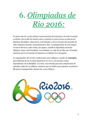 6. Olimpiadas de
Rio 2016:
Un poco más de 10.500 atletas representantes de 206 países de todo el mundo
se darán cita en Río de Janeiro para competir en 306 eventos en más de 28
distintas disciplinas deportivas, convirtiendo a río en el centro de atención de
todo el planeta durante 18 emocionantes días. La inauguración de este magno
eventose llevará a cabo el día 5 de agosto, cuando la legendaria antorcha
olímpica toque suelo brasileño, tras culminar su viaje de 90 días por el mundo;
mientras que la ceremonia de clausura se realizará el 21 de agosto.
La organización del eventovenderá unos siete millones y medio de entradas
para disfrutar de los eventos deportivos en vivo, y sus precios varían
dependiendo de la disciplina y la sede: una entrada para una competencia de
natación rodea los 40 dólares, mientras que un boleto para asientos en primera
fila para la inauguración alcanza los 3.000 dólares.
7.
 